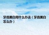 牙齒美白用什么辦法（牙齒美白怎么辦）