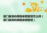 廈門鼓浪嶼領(lǐng)地家庭旅館怎么樣（廈門鼓浪嶼領(lǐng)地家庭旅館）