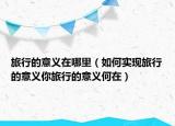 旅行的意義在哪里（如何實(shí)現(xiàn)旅行的意義你旅行的意義何在）