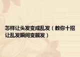 怎樣讓頭發(fā)變成亂發(fā)（教你十招讓亂發(fā)瞬間變靚發(fā)）