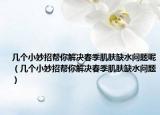 幾個小妙招幫你解決春季肌膚缺水問題呢（幾個小妙招幫你解決春季肌膚缺水問題）
