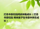 打造書香校園閱讀伴我成長(zhǎng)（打造書香校園 陪伴孩子在書香中快樂成長(zhǎng)）