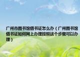 廣州市圖書館借書證怎么辦（廣州圖書館借書證如何網(wǎng)上辦理按照這個步驟可以辦理）