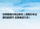 怎樣挑選行車記錄儀（選購(gòu)行車記錄儀的技巧 主要看這三點(diǎn)）