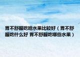 胃不舒服吃啥水果比較好（胃不舒服吃什么好 胃不舒服吃哪些水果）