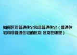 如何區(qū)別普通住宅和非普通住宅（普通住宅和非普通住宅的區(qū)別 區(qū)別在哪里）
