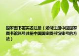 國家圖書館實(shí)名注冊(cè)（如何注冊(cè)中國國家圖書館賬號(hào)注冊(cè)中國國家圖書館賬號(hào)的方法）