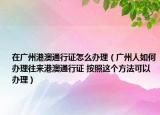 在廣州港澳通行證怎么辦理（廣州人如何辦理往來港澳通行證 按照這個方法可以辦理）