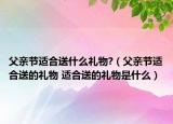 父親節(jié)適合送什么禮物?（父親節(jié)適合送的禮物 適合送的禮物是什么）