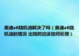 奧迪a6燒機(jī)油解決了嗎（奧迪a6燒機(jī)油的情況 出現(xiàn)時(shí)應(yīng)該如何處理）