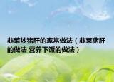 韭菜炒豬肝的家常做法（韭菜豬肝的做法 營(yíng)養(yǎng)下飯的做法）