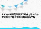 家常地三鮮最簡單做法下廚房（地三鮮的家常做法詳解 教你做出美味的地三鮮）