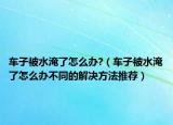 車(chē)子被水淹了怎么辦?（車(chē)子被水淹了怎么辦不同的解決方法推薦）