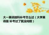 大一英語掛科補考怎么過（大學(xué)英語掛 補考過了就沒問題）