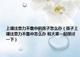 上課注意力不集中的孩子怎么辦（孩子上課注意力不集中怎么辦 和大家一起探討一下）