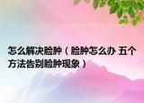怎么解決臉腫（臉腫怎么辦 五個方法告別臉腫現(xiàn)象）