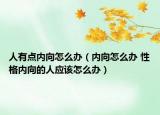 人有點(diǎn)內(nèi)向怎么辦（內(nèi)向怎么辦 性格內(nèi)向的人應(yīng)該怎么辦）