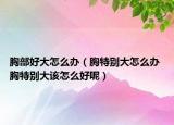 胸部好大怎么辦（胸特別大怎么辦 胸特別大該怎么好呢）