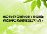 母公司對子公司的控制（母公司如何控制子公司必須做到以下六點(diǎn)）