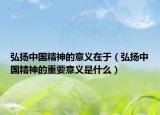 弘揚中國精神的意義在于（弘揚中國精神的重要意義是什么）