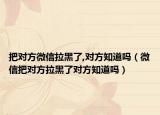 把對方微信拉黑了,對方知道嗎（微信把對方拉黑了對方知道嗎）