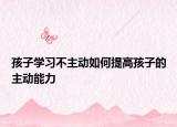 孩子學(xué)習(xí)不主動(dòng)如何提高孩子的主動(dòng)能力