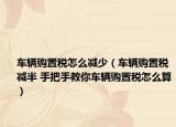 車輛購(gòu)置稅怎么減少（車輛購(gòu)置稅減半 手把手教你車輛購(gòu)置稅怎么算）