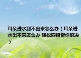 耳朵進(jìn)水到不出來怎么辦（耳朵進(jìn)水出不來怎么辦 輕松四招幫你解決）