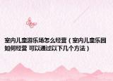 室內兒童游樂場怎么經營（室內兒童樂園如何經營 可以通過以下幾個方法）