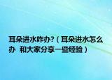 耳朵進水咋辦?（耳朵進水怎么辦  和大家分享一些經(jīng)驗）
