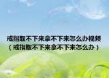 戒指取不下來拿不下來怎么辦視頻（戒指取不下來拿不下來怎么辦）