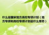 什么是國(guó)家地方高校專項(xiàng)計(jì)劃（地方專項(xiàng)和高校專項(xiàng)計(jì)劃是什么意思）