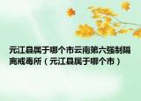 元江縣屬于哪個(gè)市云南第六強(qiáng)制隔離戒毒所（元江縣屬于哪個(gè)市）