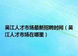 吳江人才市場最新招聘時間（吳江人才市場在哪里）