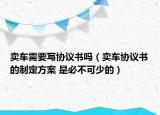賣車需要寫協(xié)議書嗎（賣車協(xié)議書的制定方案 是必不可少的）