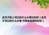 坐月子的人可以吃什么水果比較好（坐月子可以吃什么水果 對身體有哪些好處）