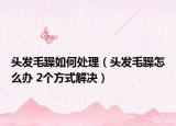 頭發(fā)毛躁如何處理（頭發(fā)毛躁怎么辦 2個(gè)方式解決）