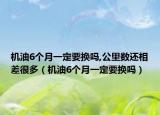 機(jī)油6個月一定要換嗎,公里數(shù)還相差很多（機(jī)油6個月一定要換嗎）