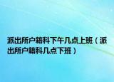 派出所戶籍科下午幾點(diǎn)上班（派出所戶籍科幾點(diǎn)下班）