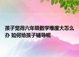 孩子覺得六年級數(shù)學難度大怎么辦 如何給孩子輔導呢
