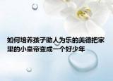 如何培養(yǎng)孩子助人為樂的美德把家里的小皇帝變成一個好少年