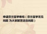 申請芬蘭留學(xué)難嗎（芬蘭留學(xué)常見問題 為大家解答這些問題）