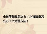 小孩子腳臭怎么辦（小孩腳臭怎么辦 5個處理方法）