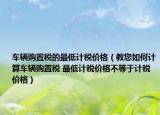 車輛購置稅的最低計(jì)稅價(jià)格（教您如何計(jì)算車輛購置稅 最低計(jì)稅價(jià)格不等于計(jì)稅價(jià)格）