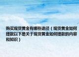 購(gòu)買(mǎi)現(xiàn)貨黃金有哪些途徑（現(xiàn)貨黃金如何提款以下是關(guān)于現(xiàn)貨黃金如何提款的內(nèi)容和知識(shí)）