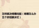 怎樣解決嗜睡問題（嗜睡怎么辦 五個妙招解決它）