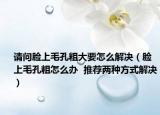 請(qǐng)問臉上毛孔粗大要怎么解決（臉上毛孔粗怎么辦  推薦兩種方式解決）