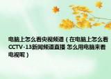 電腦上怎么看央視頻道（在電腦上怎么看CCTV-13新聞頻道直播 怎么用電腦來看電視呢）