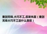 重劍無鋒,大巧不工,后發(fā)先至（重劍無鋒大巧不工是什么意思）