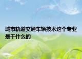 城市軌道交通車輛技術(shù)這個(gè)專業(yè)是干什么的